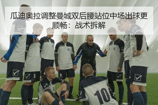 瓜迪奥拉调整曼城双后腰站位中场出球更顺畅：战术拆解